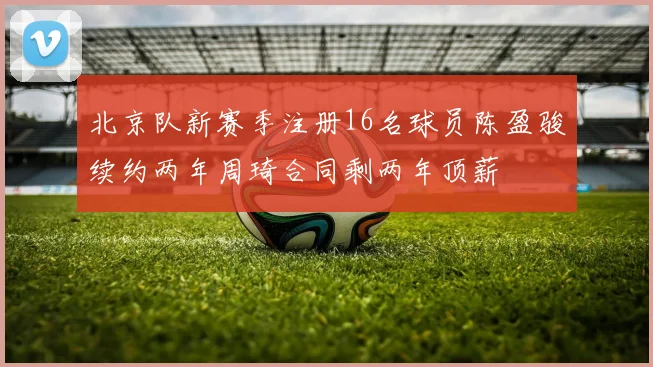 北京队新赛季注册16名球员陈盈骏续约两年周琦合同剩两年顶薪