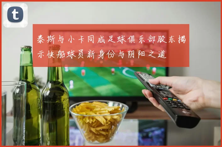 泰斯与小卡同成足球俱乐部股东揭示快船球员新身份与阴阳之道