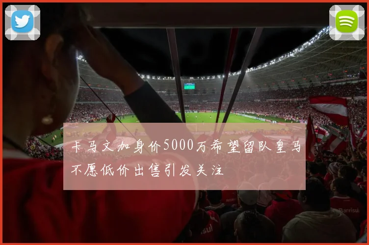卡马文加身价5000万希望留队皇马不愿低价出售引发关注