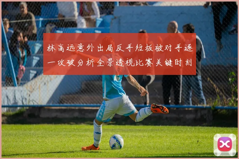 林高远意外出局反手短板被对手逐一攻破分析全景透视比赛关键时刻