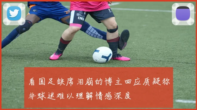 看国足缺席泪崩的博主回应质疑称非球迷难以理解情感深度